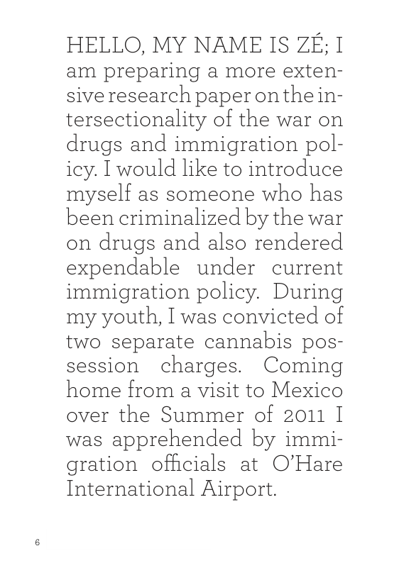 HELLO, MY NAME IS ZE; I am preparing a more exten- siveresearch paperonthein- tersectionality of the war on drugs and immigration pol- icy. I would like to introduce myself as someone who has been criminalized by the war on drugs and also rendered expendable under current immigration policy. During my youth, I was convicted of two separate cannabis pos- session charges. Coming home from a visit to Mexico over the Summer of 2011 I was apprehended by immi- gration officials at O’’Hare International Airport. 